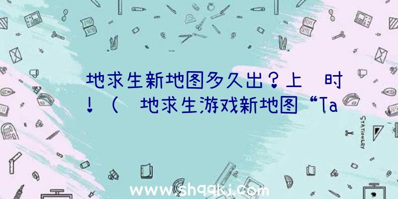 绝地求生新地图多久出？上线时间！（绝地求生游戏新地图“Taego”早已可以玩了）